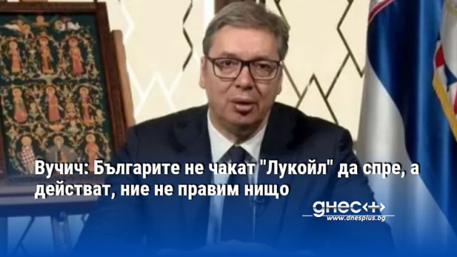 Вучич: Българите не чакат "Лукойл" да спре, а действат, ние не правим нищо