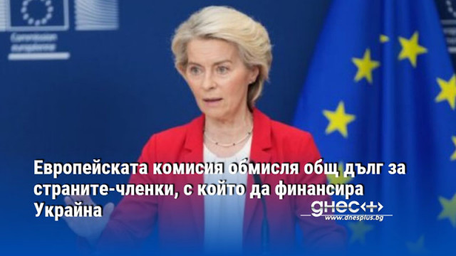 Европейската комисия обмисля общ дълг за страните-членки, с който да финансира Украйна