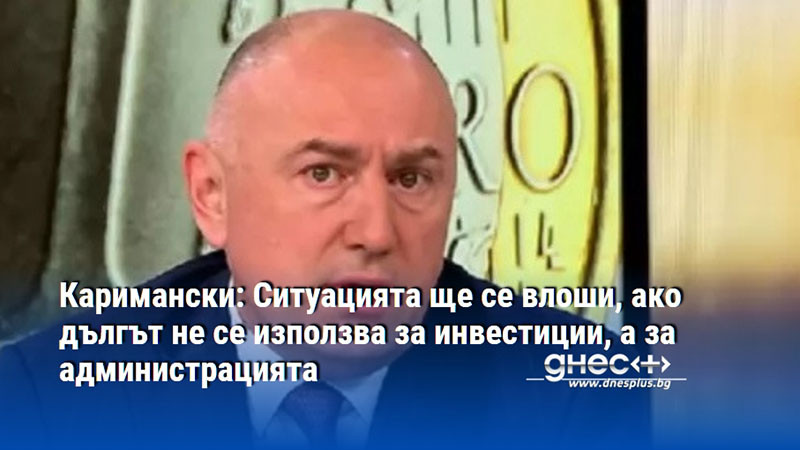 Каримански: Ситуацията ще се влоши, ако дългът не се използва за инвестиции, а за администрацията