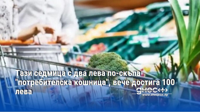 Тази седмица с два лева по-скъпа "потребителска кошница", вече достига 100 лева