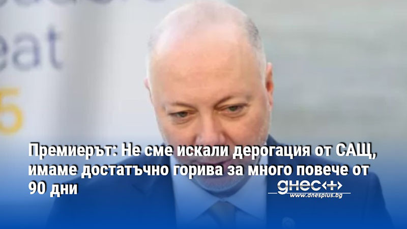 Премиерът: Не сме искали дерогация от САЩ, имаме достатъчно горива за много повече от 90 дни