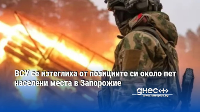 ВСУ се изтеглиха от позициите си около пет населени места в Запорожие