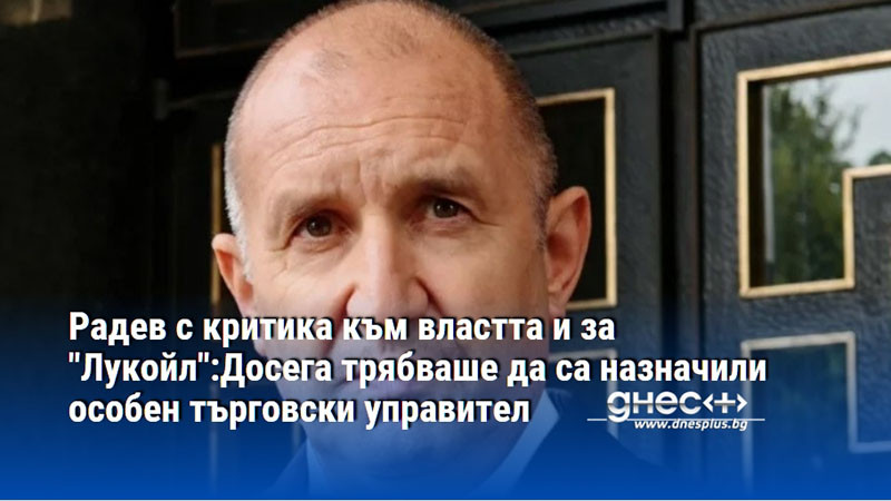 Радев с критика към властта и за "Лукойл":Досега трябваше да са назначили особен търговски управител