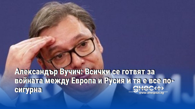 Александър Вучич: Всички се готвят за войната между Европа и Русия и тя е все по-сигурна