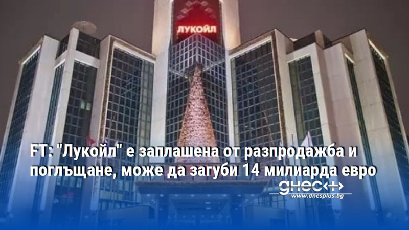FT: "Лукойл" е заплашена от разпродажба и поглъщане, може да загуби 14 милиарда евро