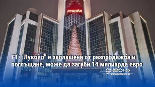 FT: "Лукойл" е заплашена от разпродажба и поглъщане, може да загуби 14 милиарда евро