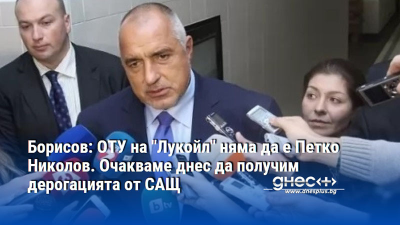 Борисов: ОТУ на "Лукойл" няма да е Петко Николов. Очакваме днес да получим дерогацията от САЩ