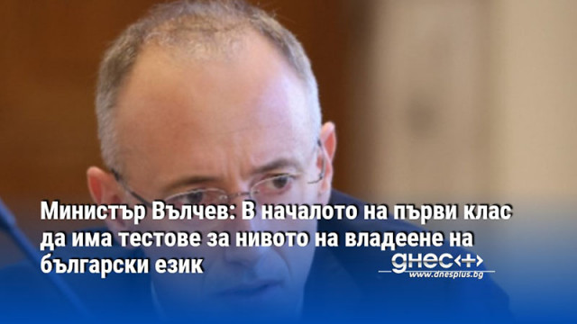 Министър Вълчев: В началото на първи клас да има тестове за нивото на владеене на български език