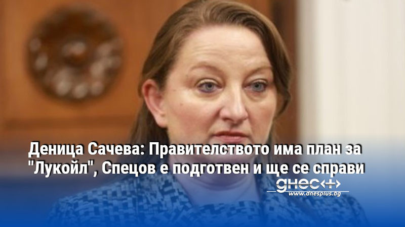 Деница Сачева: Правителството има план за "Лукойл", Спецов е подготвен и ще се справи