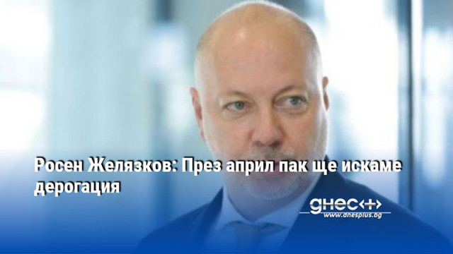 Росен Желязков: През април пак ще искаме дерогация