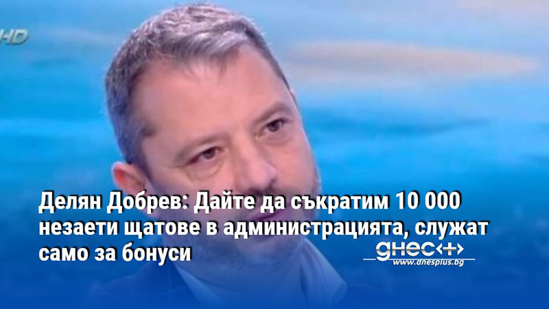 Делян Добрев: Дайте да съкратим 10 000 незаети щатове в администрацията, служат само за бонуси