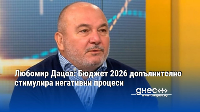 Любомир Дацов: Бюджет 2026 допълнително стимулира негативни процеси