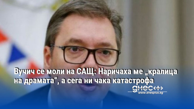 Вучич се моли на САЩ: Наричаха ме „кралица на драмата“, а сега ни чака катастрофа