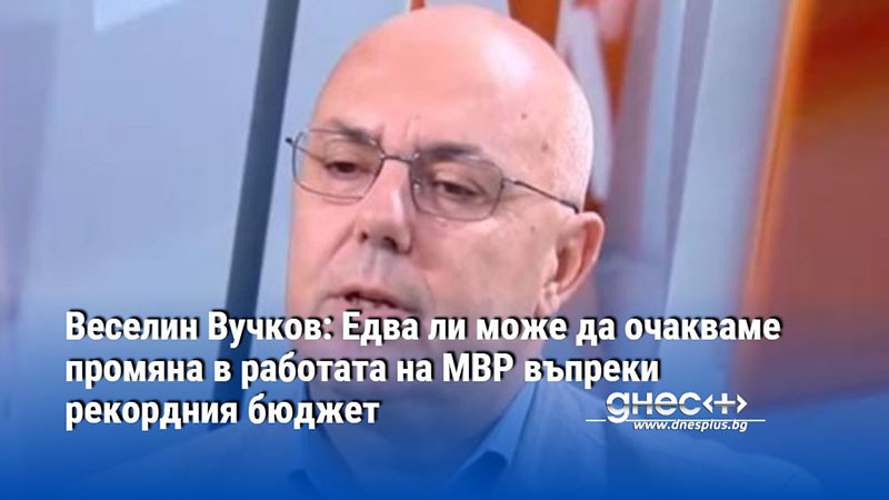 Веселин Вучков: Едва ли може да очакваме промяна в работата на МВР въпреки рекордния бюджет