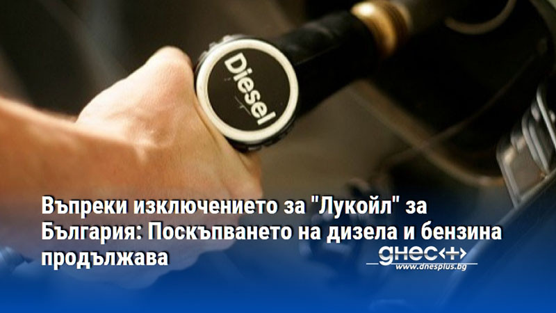 Въпреки изключението за "Лукойл" за България: Поскъпването на дизела и бензина продължава