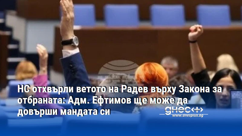 НС отхвърли ветото на Радев върху Закона за отбраната: Адм. Ефтимов ще може да довърши мандата си