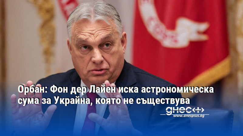 Орбан: Фон дер Лайен иска астрономическа сума за Украйна, която не съществува