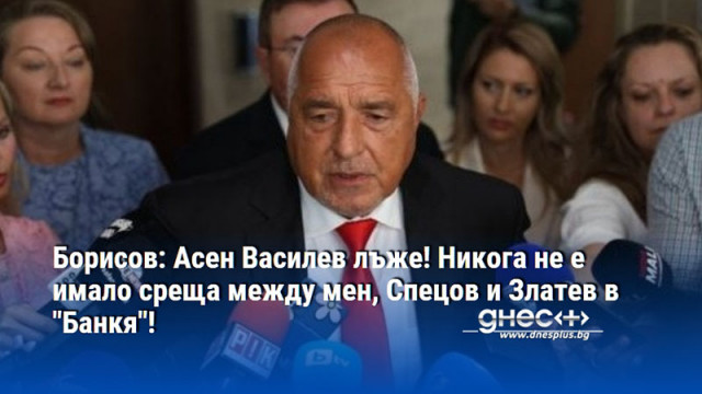 Борисов: Асен Василев лъже! Никога не е имало среща между мен, Спецов и Златев в "Банкя"!