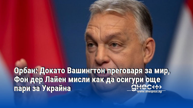 Орбан: Докато Вашингтон преговаря за мир, Фон дер Лайен мисли как да осигури още пари за Украйна
