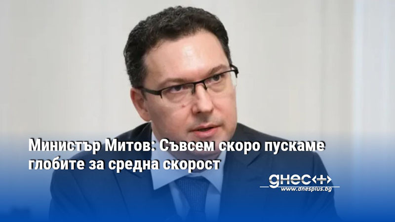Министър Митов: Съвсем скоро пускаме глобите за средна скорост