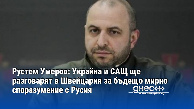 Рустем Умеров: Украйна и САЩ ще разговарят в Швейцария за бъдещо мирно споразумение с Русия