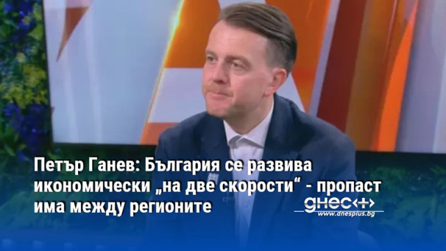 Петър Ганев: България се развива икономически „на две скорости“ - пропаст има между регионите