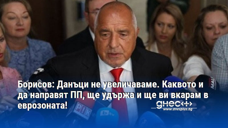 Борисов: Данъци не увеличаваме. Каквото и да направят ПП, ще удържа и ще ви вкарам в еврозоната!