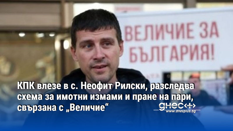 КПК влезе в с. Неофит Рилски, разследва схема за имотни измами и пране на пари, свързана с „Величие“