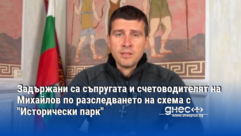 Задържани са съпругата и счетоводителят на Михайлов по разследването на схема с "Исторически парк"