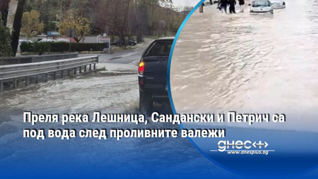 Преля река Лешница, Сандански и Петрич са под вода след проливните валежи