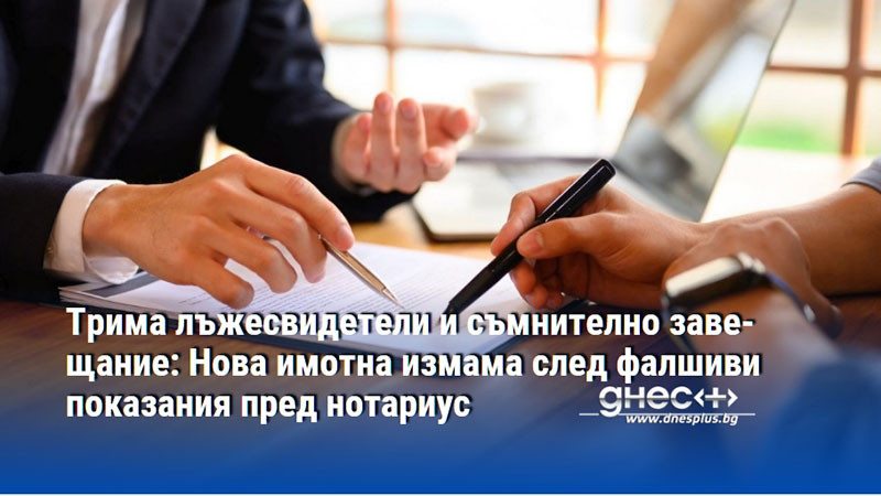 Трима лъжесвидетели и съмнително завещание: Нова имотна измама след фалшиви показания пред нотариус
