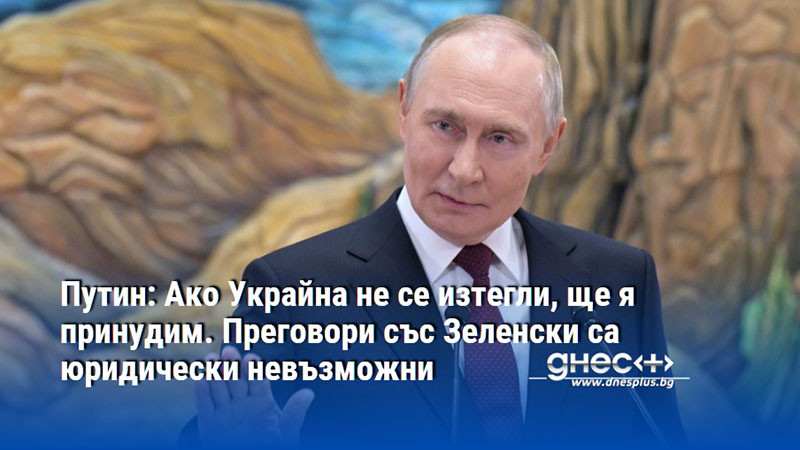 Путин: Ако Украйна не се изтегли, ще я принудим. Преговори със Зеленски са юридически невъзможни