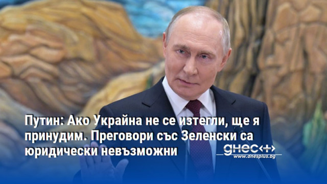 Путин: Ако Украйна не се изтегли, ще я принудим. Преговори със Зеленски са юридически невъзможни