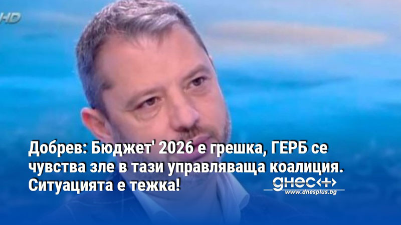 Добрев: Бюджет' 2026 е грешка, ГЕРБ се чувства зле в тази управляваща коалиция. Ситуацията е тежка!