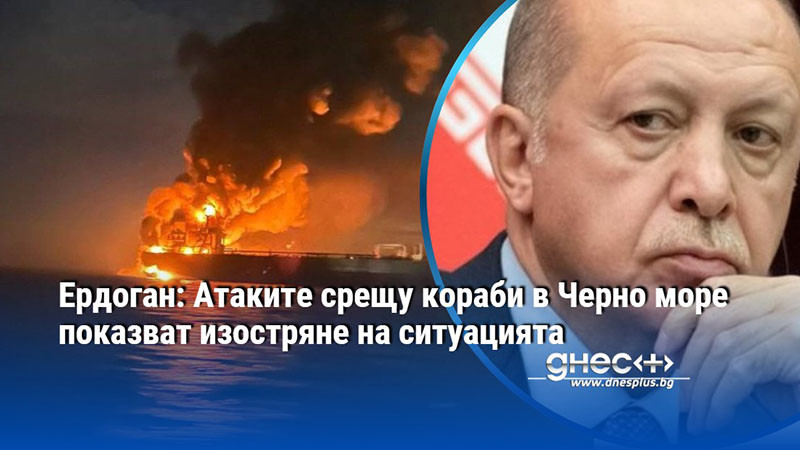 Ердоган: Атаките срещу кораби в Черно море показват изостряне на ситуацията