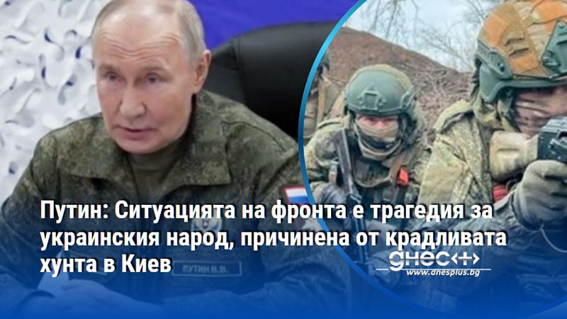 Путин: Ситуацията на фронта е трагедия за украинския народ, причинена от крадливата хунта в Киев