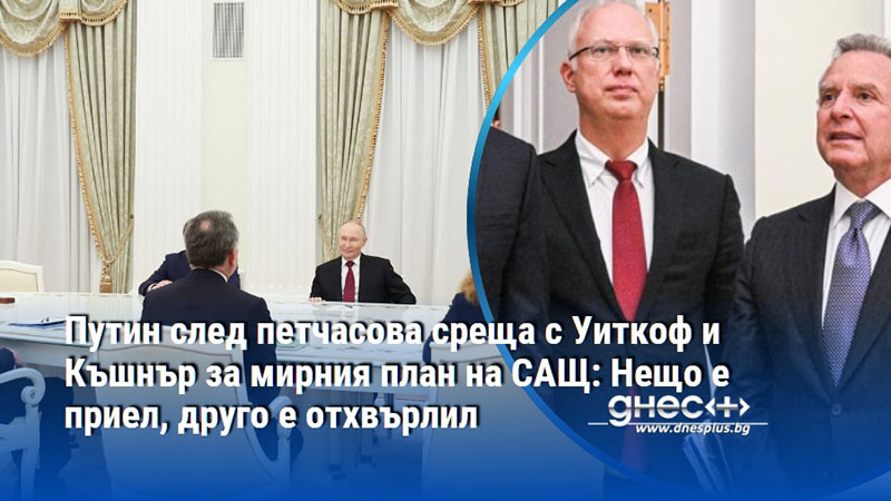 Путин след петчасова среща с Уиткоф и Къшнър за мирния план на САЩ: Нещо е приел, друго е отхвърлил