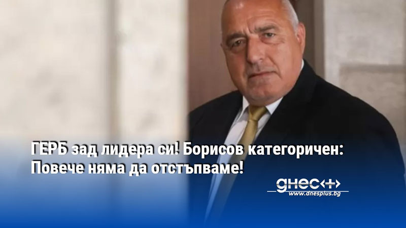 ГЕРБ зад лидера си! Борисов категоричен: Повече няма да отстъпваме!