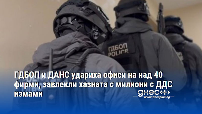 ГДБОП и ДАНС удариха офиси на над 40 фирми, завлекли хазната с милиони с ДДС измами