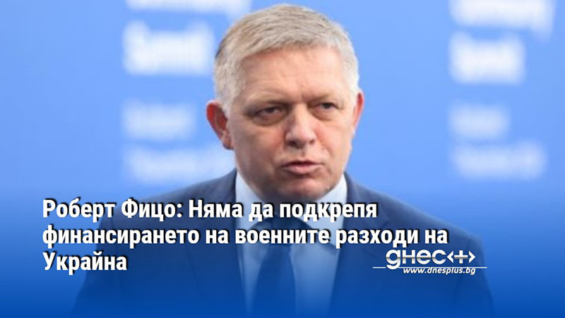 Роберт Фицо: Няма да подкрепя финансирането на военните разходи на Украйна