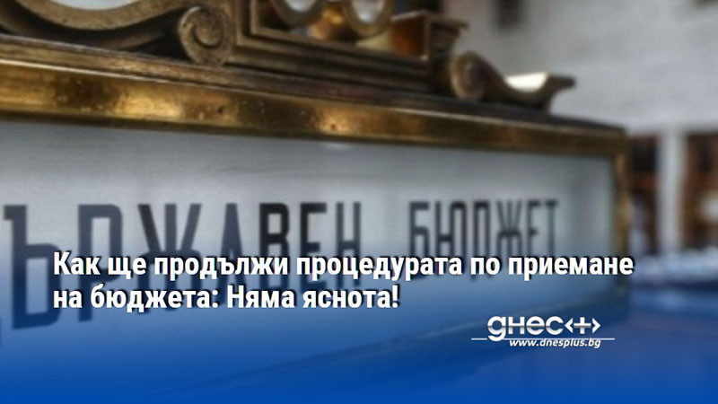 Как ще продължи процедурата по приемане на бюджета: Няма яснота!