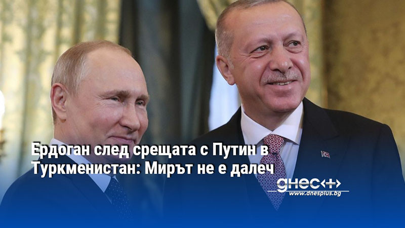 Ердоган след срещата с Путин в Туркменистан: Мирът не е далеч