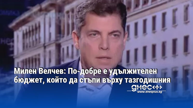 Милен Велчев: По-добре е удължителен бюджет, който да стъпи върху тазгодишния