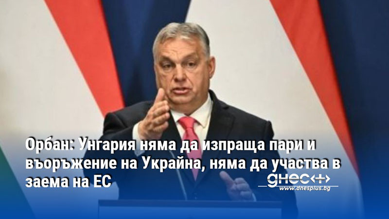 Орбан: Унгария няма да изпраща пари и въоръжение на Украйна, няма да участва в заема на ЕС