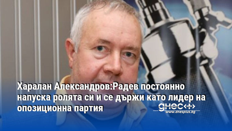 Харалан Александров:Радев постоянно напуска ролята си и се държи като лидер на опозиционна партия