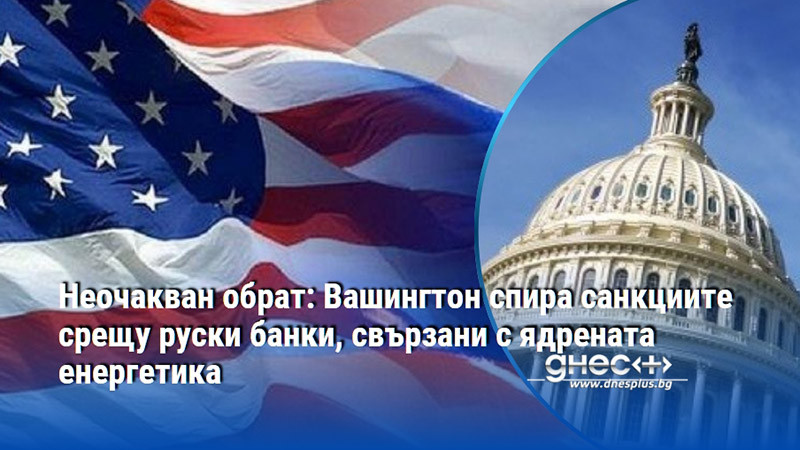 Неочакван обрат: Вашингтон спира санкциите срещу руски банки, свързани с ядрената енергетика