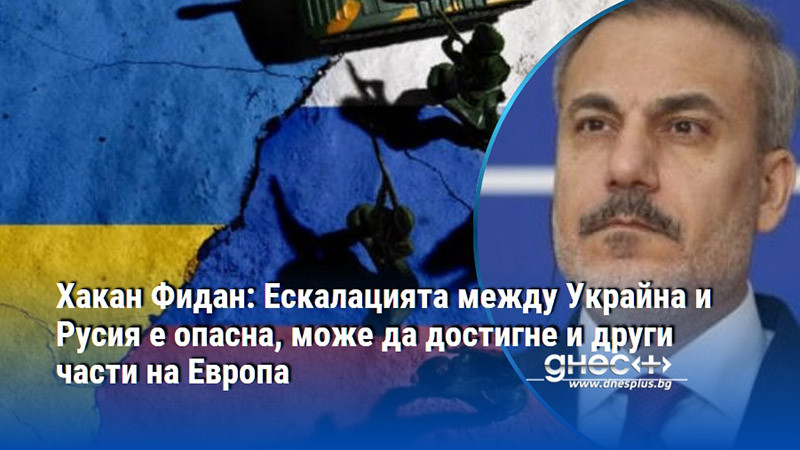 Хакан Фидан: Ескалацията между Украйна и Русия е опасна, може да достигне и други части на Европа