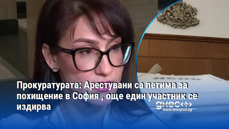 Прокуратурата: Арестувани са петима за похищение в София , още един участник се издирва