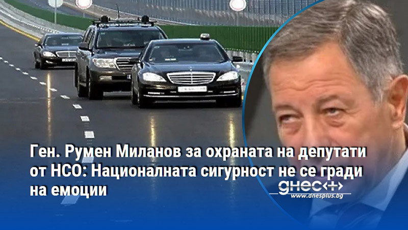 Ген. Румен Миланов за охраната на депутати от НСО: Националната сигурност не се гради на емоции