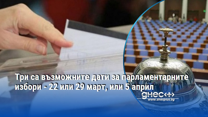 Три са възможните дати за парламентарните избори - 22 или 29 март, или 5 април